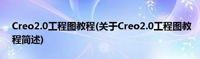 Creo2.0工程图教程(对于Creo2.0工程图教程简述)