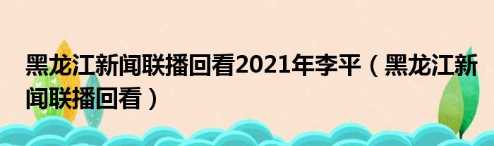 黑龙江往事联播回看2021年李平（黑龙江往事联播回看）