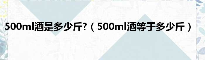 500ml酒是多少多斤?（500ml酒即是多少多斤）