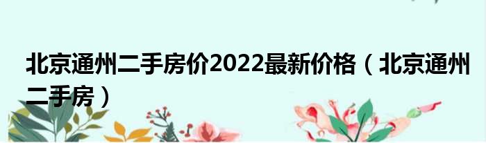 北京通州二手房价2022最新价钱（北京通州二手房）