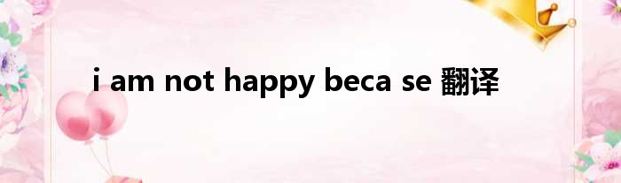 i am not happy beca se 翻译