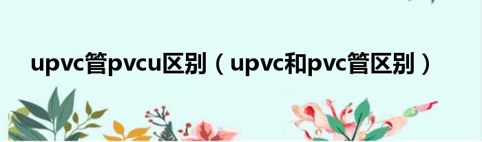 upvc管pvcu差距（upvc以及pvc管差距）